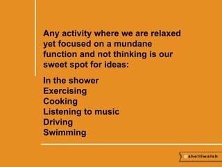 Any activity where we are relaxed 
yet focused on a mundane 
function and not thinking is our 
sweet spot for ideas: 
In the shower 
Exercising 
Cooking 
Listening to music 
Driving 
Swimming 
 