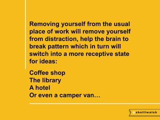 Removing yourself from the usual 
place of work will remove yourself 
from distraction, help the brain to 
break pattern which in turn will 
switch into a more receptive state 
for ideas: 
Coffee shop 
The library 
A hotel 
Or even a camper van… 
 