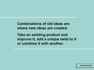 Combinations of old ideas are 
where new ideas are created. 
Take an existing product and 
improve it, add a unique twist to it 
or combine it with another. 
 