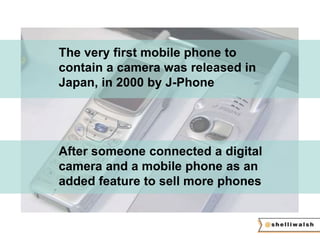 The very first mobile phone to 
contain a camera was released in 
Japan, in 2000 by J-Phone 
After someone connected a digital 
camera and a mobile phone as an 
added feature to sell more phones 
 