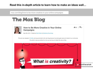 Read this in-depth article to learn how to make an ideas wall… 
moz.com/blog/how-to-be-more-creative-in-your-online-campaigns 
 