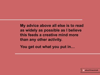 My advice above all else is to read 
as widely as possible as I believe 
this feeds a creative mind more 
than any other activity. 
You get out what you put in… 
 