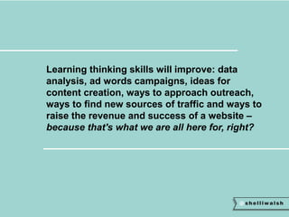 Learning thinking skills will improve: data 
analysis, ad words campaigns, ideas for 
content creation, ways to approach outreach, 
ways to find new sources of traffic and ways to 
raise the revenue and success of a website – 
because that's what we are all here for, right? 
 