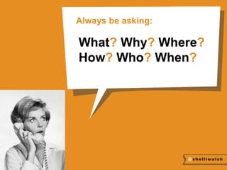 Always be asking: 
What? Why? Where? 
How? Who? When? 
 