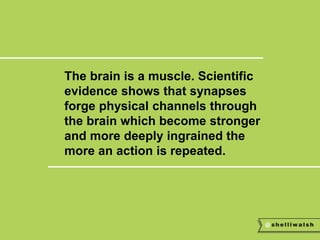 The brain is a muscle. Scientific 
evidence shows that synapses 
forge physical channels through 
the brain which become stronger 
and more deeply ingrained the 
more an action is repeated. 
 