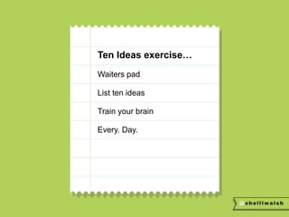 Ten Ideas exercise… 
Waiters pad 
List ten ideas 
Train your brain 
Every. Day. 
 