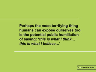 Perhaps the most terrifying thing 
humans can expose ourselves too 
is the potential public humiliation 
of saying: ‘this is what I think… 
this is what I believe…’ 
 
