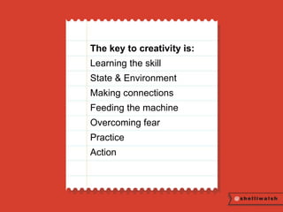 The key to creativity is: 
Learning the skill 
State & Environment 
Making connections 
Feeding the machine 
Overcoming fear 
Practice 
Action 
 