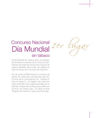 Día mundial sin tabaco Zoom In




            1 er lugar
Concurso Nacional
Día Mundial
                        sin tabaco
El Día Mundial Sin Tabaco tiene el propósito
de fomentar un periodo de 24 horas de abs-
tinencia de todas las formas de consumo de
tabaco alrededor del mundo. Se celebra en
todo el mundo el 31 de mayo de cada año.

Por tal motivo el INER lanza un concurso de
diseño de cartel para conmemorar este día.
El tema de la convocatoria fue “ Mujeres li-
bres de tabaco” y el objetivo del cartel era
hacer entender a las mujeres que ellas son el
ejemplo a seguir de sus hijos ya que ellos son
el futuro de nuestro país. El cartel se tituló
“Mujeres del mañana” y ganó el primer lugar.




                                                                       10
 