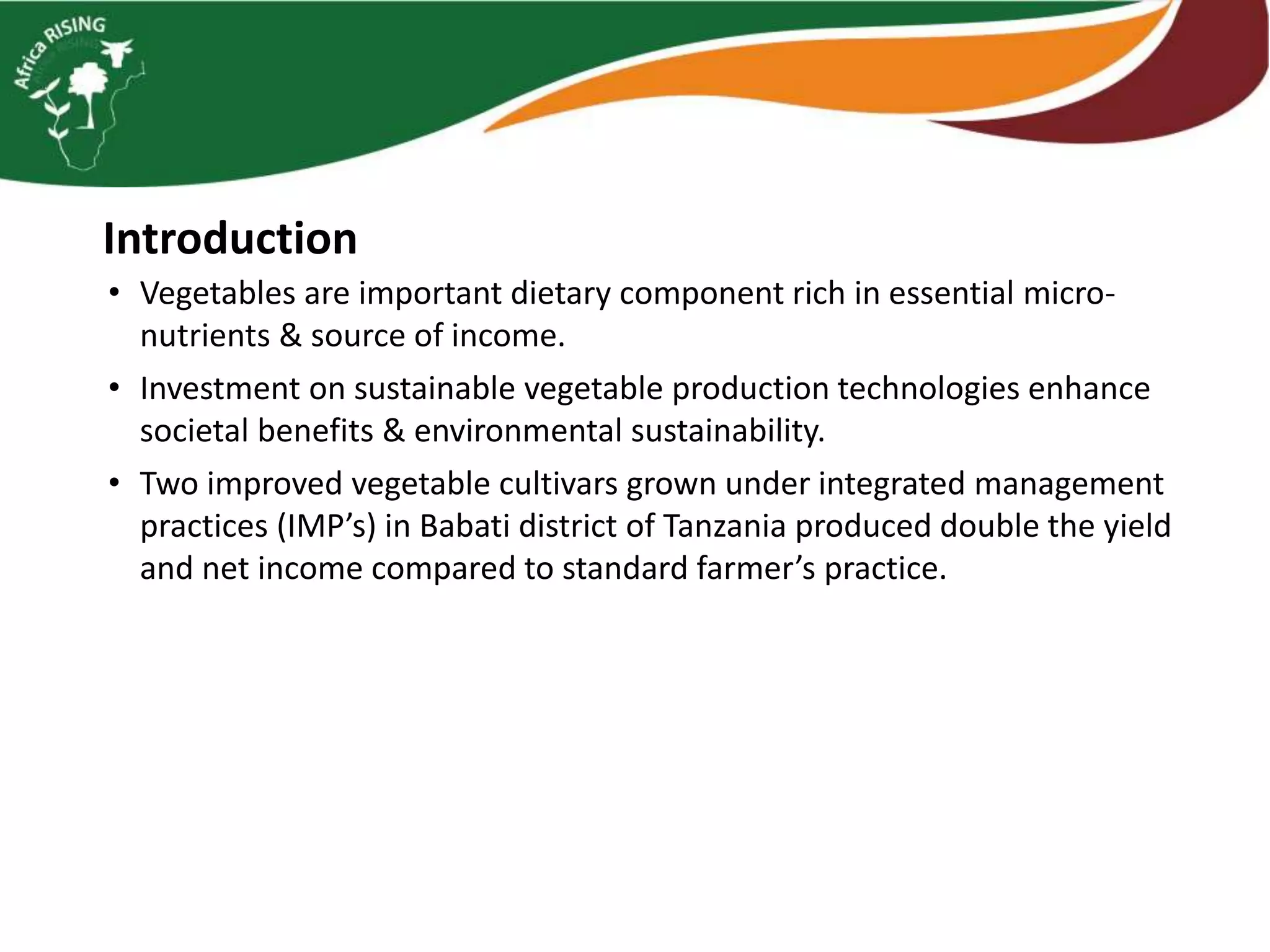 Introduction
• Vegetables are important dietary component rich in essential micro-
nutrients & source of income.
• Investment on sustainable vegetable production technologies enhance
societal benefits & environmental sustainability.
• Two improved vegetable cultivars grown under integrated management
practices (IMP’s) in Babati district of Tanzania produced double the yield
and net income compared to standard farmer’s practice.
 