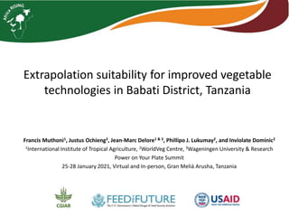 Extrapolation suitability for improved vegetable
technologies in Babati District, Tanzania
Francis Muthoni1, Justus Ochieng2, Jean-Marc Delore1 & 3, Phillipo J. Lukumay2, and Inviolate Dominic2
1International Institute of Tropical Agriculture, 2WorldVeg Centre, 3Wageningen University & Research
Power on Your Plate Summit
25-28 January 2021, Virtual and In-person, Gran Meliá Arusha, Tanzania
 