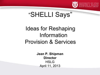 “SHELLI Says”
Ideas for Reshaping
Information
Provision & ServicesInf
Provision and Support
Jean P. Shipman
Director
HSLG
April 11, 2013
 