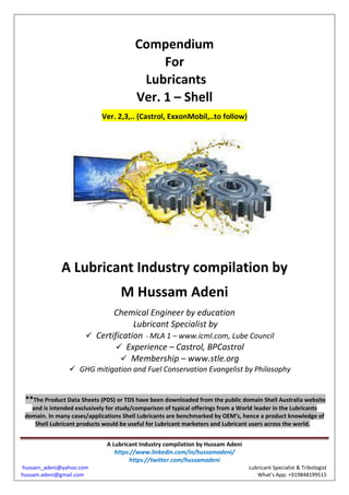 A Lubricant Industry compilation by Hussam Adeni
https://www.linkedin.com/in/hussamadeni/
https://twitter.com/hussamadeni
hussam_adeni@yahoo.com Lubricant Specialist & Tribologist
hussam.adeni@gmail.com What’s App: +919848199515
Compendium
For
Lubricants
Ver. 1 – Shell
Ver. 2,3,.. (Castrol, ExxonMobil,..to follow)
A Lubricant Industry compilation by
M Hussam Adeni
Chemical Engineer by education
Lubricant Specialist by
 Certification - MLA 1 – www.icml.com, Lube Council
 Experience – Castrol, BPCastrol
 Membership – www.stle.org
 GHG mitigation and Fuel Conservation Evangelist by Philosophy
**The Product Data Sheets (PDS) or TDS have been downloaded from the public domain Shell Australia website
and is intended exclusively for study/comparison of typical offerings from a World leader in the Lubricants
domain. In many cases/applications Shell Lubricants are benchmarked by OEM’s, hence a product knowledge of
Shell Lubricant products would be useful for Lubricant marketers and Lubricant users across the world. The
 
