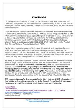 Introduction
I'm passionate about the field of Tribology- the study of friction, wear, lubrication, and
Lubricants. My tryst with the field started with a 3-month training at the CIL Lube Plant at
Tondiarpet, Chennai, India.(1983 Dec ). Under BP’s optimisation plans, the plant has since
been closed down.
I was initiated into Technical Sales of Castrol brand of lubricants by Deepak Keshav Gore,
H Meenakshi Sundaram and Arunkumar Rau ; and was handed an equivalent chart to refer
when recommending Castrol grade, against the grade of lubricant in use. I was curious as
to how an equivalent chart was made. To understand this better, I started collecting
competitor equivalent charts and Product Data Sheets from across the industry, by
diligently building, a data base of IOC, HPCL, BPCL, Shell, Mobil, Gulf, Veedol, Product
Data Sheets (PDS) and Technical Data Sheets (TDS).
My first target was nomenclature of Lubricants. The multiple digit viscosity references,
which were used as a suffix often led to ambiguity in the early 80’s. However, the
introduction of ISO VG 3448 was a boon, as it cleared the ambiguity and made it easier to
recommend equivalents, by studying the lubricant manufacturers' family/brand name, its
ISO VG viscosity and by doing research on the PDS and TDS.
My hobby of collecting competitors TDS/PDS continued and with the advent of the Digital
world of things, TDS/PDS could be accessed from the world wide web. I felt there was a
need to share the huge collection of Lubricant TDS/PDS and create an online hub
that has a “-Lubricant TDS - Repository.” The objective of the exercise is to
string together all the TDS/PDS from all over the web, into one place. There is
no intent to violate or infringe any copyrights. To embark on this project, I chose
Shell, as it is the largest brand, with thousands of OEM recommendations. I have
downloaded the Sector wise brochure and in the process of downloading the TDS/PDS.
This compendium is the first compilation for the “ Lubricant TDS - Repository.”
God willing will be able to compile Ver 2,3 ( Castrol, ExxonMobil...). Access to
the Repository, will be available to all, in the Lubricants fraternity.
Hussam Adeni
Lubricant Specialist
Certified Level I Machinery Lubricant Analyst (MLA 1) equivalent to category 1 of ISO 18436-4
hussam_adeni@yahoo.com, hussam .adeni@gmail.com
What’sApp and IMO Mob: +919848199515,
Twitter: @hussamadeni
https://www.linkedin.com/in/hussamadeni/
https://twitter.com/hussamadeni
 
