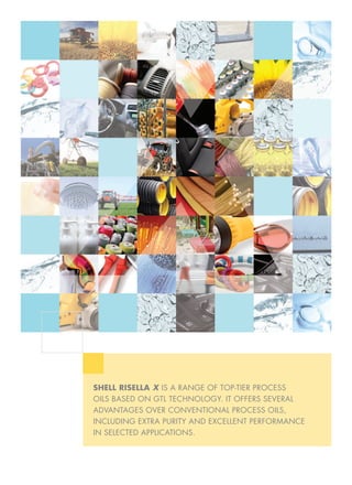 SHELL RISELLA X IS A RANGE OF TOP-TIER PROCESS
OILS BASED ON GTL TECHNOLOGY. IT OFFERS SEVERAL
ADVANTAGES OVER CONVENTIONAL PROCESS OILS,
INCLUDING EXTRA PURITY AND EXCELLENT PERFORMANCE
IN SELECTED APPLICATIONS.
 