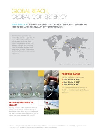 Our international organisation has
established a dedicated supply chain that
begins with two independent production
trains in Qatar, and includes three
regional storage hubs in Houston, USA;
Hamburg, Germany; and Hong Kong
(Figure 3), as well as dedicated supply
points around the world. These maintain
significant buffer stocks to meet customers’
requirements.
PORTFOLIO RANGE
The Shell Risella X portfolio includes
Shell Risella X 415*
Shell Risella X 420*
Shell Risella X 430.
Your Shell representative can help you to
identify the most appropriate grade for your
application.
GLOBAL CONSISTENCY OF
QUALITY
Applying a process oil that maintains its chemical
composition with minimal variations can help to
enhance the quality of your products. Shell Risella X
oils have a consistent chemical structure, as they are
derived from natural gas rather than crude oil.
Figure 3: Shell’s GTL hubs are located strategically around the globe.
GLOBAL REACH,
GLOBAL CONSISTENCY
*According to the Regulation (EC) No 1272/2008 on Classification, Labeling and Packaging of substances and mixtures/Globally Harmonised System (CLP/GHS), owing to their low viscosity
(20.5 mm/s at 40°C), Shell Risella X 415 and Shell Risella X 420 have a category 1 aspiration hazard classification.
SHELL RISELLA X OILS HAVE A CONSISTENT CHEMICAL STRUCTURE, WHICH CAN
HELP TO ENHANCE THE QUALITY OF YOUR PRODUCTS.
The Americas
Located in Houston
Europe
Located in Hamburg
Asia-Pacific
Located in Hong Kong
Qatar
 