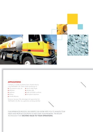 applicaTioNs
Customers in a variety of industries have unlocked value by
using Shell Risella X oils. These include manufacturers of
Moreover, because of the advantages and opportunities that
Shell Risella X oils offer, new applications are being identified.
oUr eXperienced process oiLs eXperTs cAn work wiTH yoU To AnALyse yoUr
needs And propose soLUTions To HeLp soLVe yoUr probLeMs. THe resULT?
TecHnoLoGy THAT DEliVErs ValUE To YoUr opEraTioNs.
crop protection spray oils
defoamers
explosives
fertilisers
hot-melt adhesives
optical cable fill gels
petroleum jelly
textile and leather auxiliaries
thermoplastic elastomers.
 
