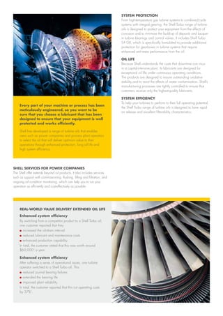 Every part of your machine or process has been
meticulously engineered, so you want to be
sure that you choose a lubricant that has been
designed to ensure that your equipment is well
protected and works efficiently.
Shell has developed a range of turbine oils that enables
users such as power companies and process plant operators
to select the oil that will deliver optimum value to their
operations through enhanced protection, long oil life and
high system efficiency.
SHELL SERVICES FOR POWER COMPANIES
The Shell offer extends beyond oil products. It also includes services
such as support with commissioning, flushing, filling and filtration, and
ongoing oil condition monitoring, which can help you to run your
operation as efficiently and cost-effectively as possible.
SYSTEM PROTECTION
From high-temperature gas turbine systems to combined-cycle
systems with integral gearing, the Shell Turbo range of turbine
oils is designed to protect your equipment from the effects of
corrosion and to minimise the build-up of deposits and lacquer
in turbine bearings and control valves. It includes Shell Turbo
S4 GX, which is specifically formulated to provide additional
protection for gearboxes in turbine systems that require
enhanced anti-wear performance from the oil.
OIL LIFE
Because Shell understands the costs that downtime can incur
in a capital-intensive plant, its lubricants are designed for
exceptional oil life under continuous operating conditions.
The products are designed to ensure outstanding oxidative
stability and to resist the effects of water contamination. Shell’s
manufacturing processes are tightly controlled to ensure that
customers receive only the highest-quality lubricants.
SYSTEM EFFICIENCY
To help your turbines to perform to their full operating potential,
the Shell Turbo range of turbine oils is designed to have rapid
air release and excellent filterability characteristics.
REAL-WORLD VALUE DELIVERY EXTENDED OIL LIFE
Enhanced system efficiency
By switching from a competitor product to a Shell Turbo oil,
one customer reported that they
n	increased the oil-drain interval
n	reduced lubricant and maintenance costs
n	enhanced production capability.
In total, the customer stated that this was worth around
$60,000¹ a year.
Enhanced system efficiency
After suffering a series of operational issues, one turbine
operator switched to a Shell Turbo oil. This
n	reduced journal bearing failures
n	extended the bearing life
n	improved plant reliability.
In total, the customer reported that this cut operating costs
by 37%1
.
 