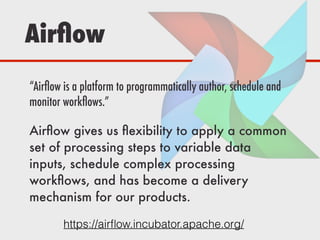 Airﬂow
https://airﬂow.incubator.apache.org/
“Airﬂow is a platform to programmatically author, schedule and
monitor workﬂows.”
Airﬂow gives us ﬂexibility to apply a common
set of processing steps to variable data
inputs, schedule complex processing
workﬂows, and has become a delivery
mechanism for our products.
 