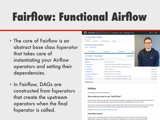 Fairﬂow: Functional Airﬂow
• The core of Fairﬂow is an
abstract base class foperator
that takes care of
instantiating your Airﬂow
operators and setting their
dependencies.
• In Fairﬂow, DAGs are
constructed from foperators
that create the upstream
operators when the ﬁnal
foperator is called.
 