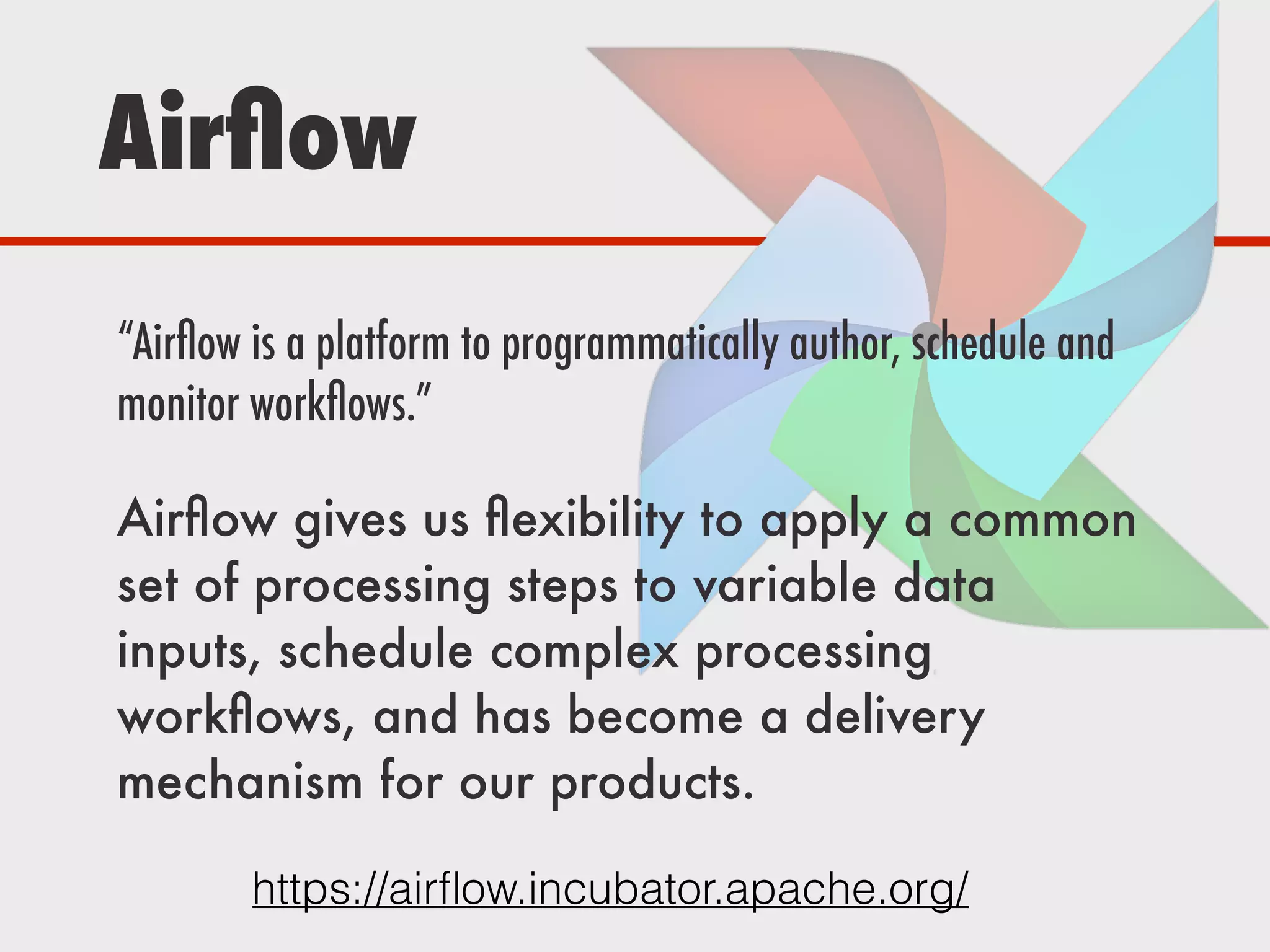 Airﬂow
https://airﬂow.incubator.apache.org/
“Airﬂow is a platform to programmatically author, schedule and
monitor workﬂows.”
Airﬂow gives us ﬂexibility to apply a common
set of processing steps to variable data
inputs, schedule complex processing
workﬂows, and has become a delivery
mechanism for our products.
 