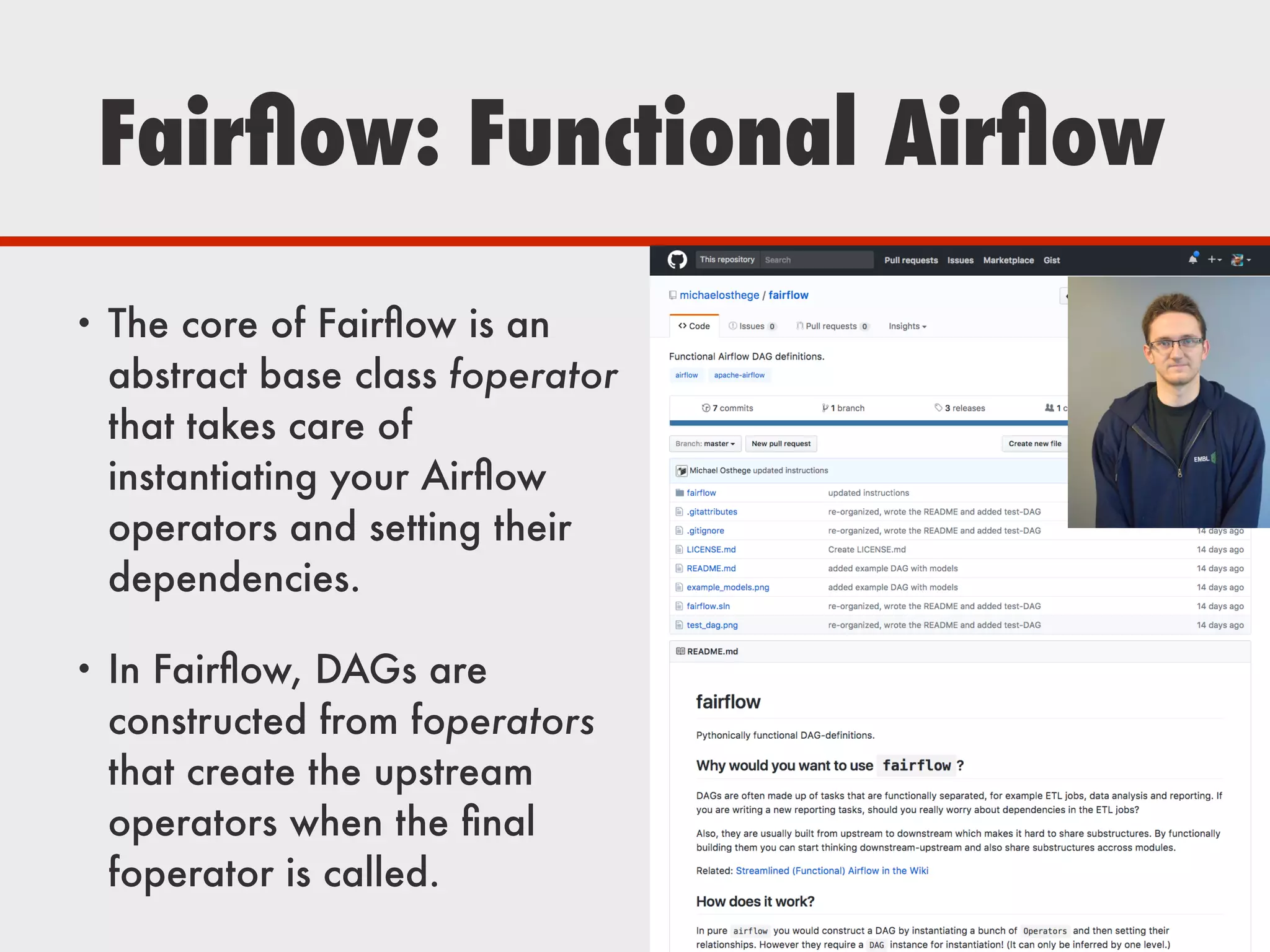 Fairﬂow: Functional Airﬂow
• The core of Fairﬂow is an
abstract base class foperator
that takes care of
instantiating your Airﬂow
operators and setting their
dependencies.
• In Fairﬂow, DAGs are
constructed from foperators
that create the upstream
operators when the ﬁnal
foperator is called.
 