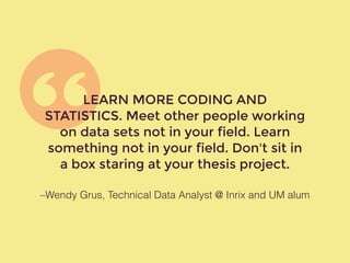 –Wendy Grus, Technical Data Analyst @ Inrix and UM alum
LEARN MORE CODING AND
STATISTICS. Meet other people working
on data sets not in your field. Learn
something not in your field. Don't sit in
a box staring at your thesis project.
 