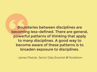 –James Pestrak, Senior Data Scientist @ Nordstrom
Boundaries between disciplines are
becoming less-defined. There are general,
powerful patterns of thinking that apply
to many disciplines. A good way to
become aware of these patterns is to
broaden exposure to disciplines.
 