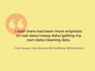 –Trey Causey, Data Scientist @ ChefSteps, @4thdownbot
I wish there had been more emphasis
on real data/messy data/getting my
own data/cleaning data.
 