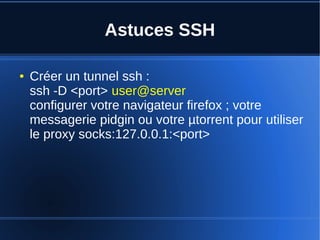 Astuces SSH
● Créer un tunnel ssh :
ssh -D <port> user@server
configurer votre navigateur firefox ; votre
messagerie pidgin ou votre µtorrent pour utiliser
le proxy socks:127.0.0.1:<port>
 