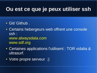 Ou est ce que je peux utiliser ssh
● Git/ Github .
● Certains hebergeurs web offrent une console
ssh :
www.alwaysdata.com
www.sdf.org
● Certaines applications l'utilisent : TOR vidalia &
ultrasurf.
● Votre propre serveur ;)
 