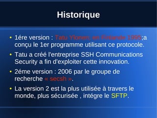 Historique
● 1ére version : Tatu Ylonen; en Finlande 1995;a
conçu le 1er programme utilisant ce protocole.
● Tatu a créé l'entreprise SSH Communications
Security a fin d'exploiter cette innovation.
● 2éme version : 2006 par le groupe de
recherche « secsh ».
● La version 2 est la plus utilisée à travers le
monde, plus sécurisée , intégre le SFTP.
 