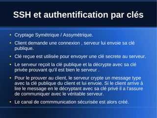 SSH et authentification par clés
● Cryptage Symétrique / Assymétrique.
● Client demande une connexion , serveur lui envoie sa clé
publique.
● Clé reçue est utilisée pour envoyer une clé secrete au serveur.
● Le serveur reçoit la clé publique et la décrypte avec sa clé
privée prouvant qu'il est bien le serveur .
● Pour le prouver au client, le serveur crypte un message type
avec la clé publique du client et lui envoie. Si le client arrive à
lire le message en le décryptant avec sa clé privé il a l'assure
de communiquer avec le véritable serveur.
● Le canal de commmunication sécurisée est alors créé.
 