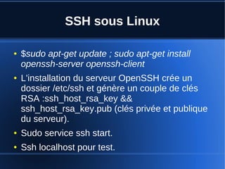SSH sous Linux
● $sudo apt-get update ; sudo apt-get install
openssh-server openssh-client
● L'installation du serveur OpenSSH crée un
dossier /etc/ssh et génère un couple de clés
RSA :ssh_host_rsa_key &&
ssh_host_rsa_key.pub (clés privée et publique
du serveur).
● Sudo service ssh start.
● Ssh localhost pour test.
 