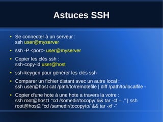 Astuces SSH
● Se connecter à un serveur :
ssh user@myserver
● ssh -P <port> user@myserver
● Copier les clés ssh :
ssh-copy-id user@host
● ssh-keygen pour générer les clés ssh
● Comparer un fichier distant avec un autre local :
ssh user@host cat /path/to/remotefile | diff /path/to/localfile -
● Copier d'une hote à une hote a travers la votre :
ssh root@host1 “cd /somedir/tocopy/ && tar -cf – .” | ssh
root@host2 “cd /samedir/tocopyto/ && tar -xf -”
 