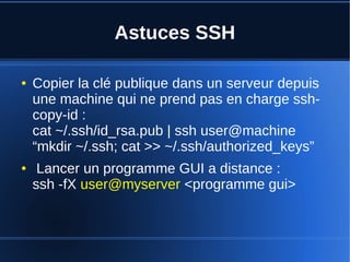 Astuces SSH
● Copier la clé publique dans un serveur depuis
une machine qui ne prend pas en charge ssh-
copy-id :
cat ~/.ssh/id_rsa.pub | ssh user@machine
“mkdir ~/.ssh; cat >> ~/.ssh/authorized_keys”
● Lancer un programme GUI a distance :
ssh -fX user@myserver <programme gui>
 