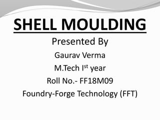 SHELL MOULDING
Presented By
Gaurav Verma
M.Tech Ist year
Roll No.- FF18M09
Foundry-Forge Technology (FFT)
 