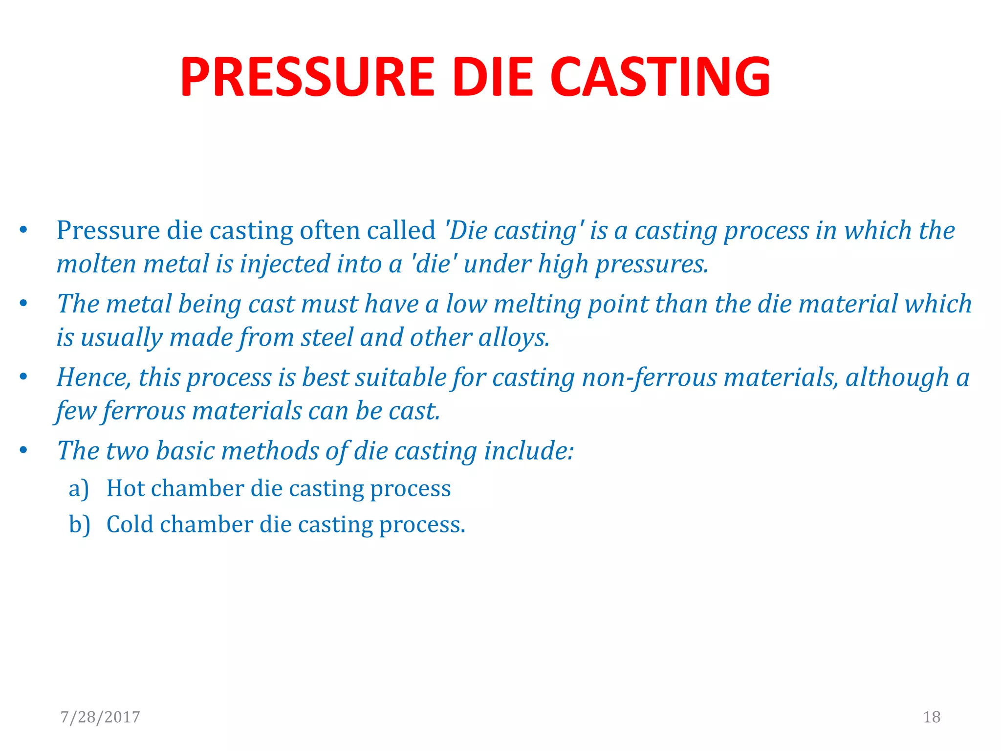 • Pressure die casting often called 'Die casting' is a casting process in which the
molten metal is injected into a 'die' under high pressures.
• The metal being cast must have a low melting point than the die material which
is usually made from steel and other alloys.
• Hence, this process is best suitable for casting non-ferrous materials, although a
few ferrous materials can be cast.
• The two basic methods of die casting include:
a) Hot chamber die casting process
b) Cold chamber die casting process.
7/28/2017 18
PRESSURE DIE CASTING
 