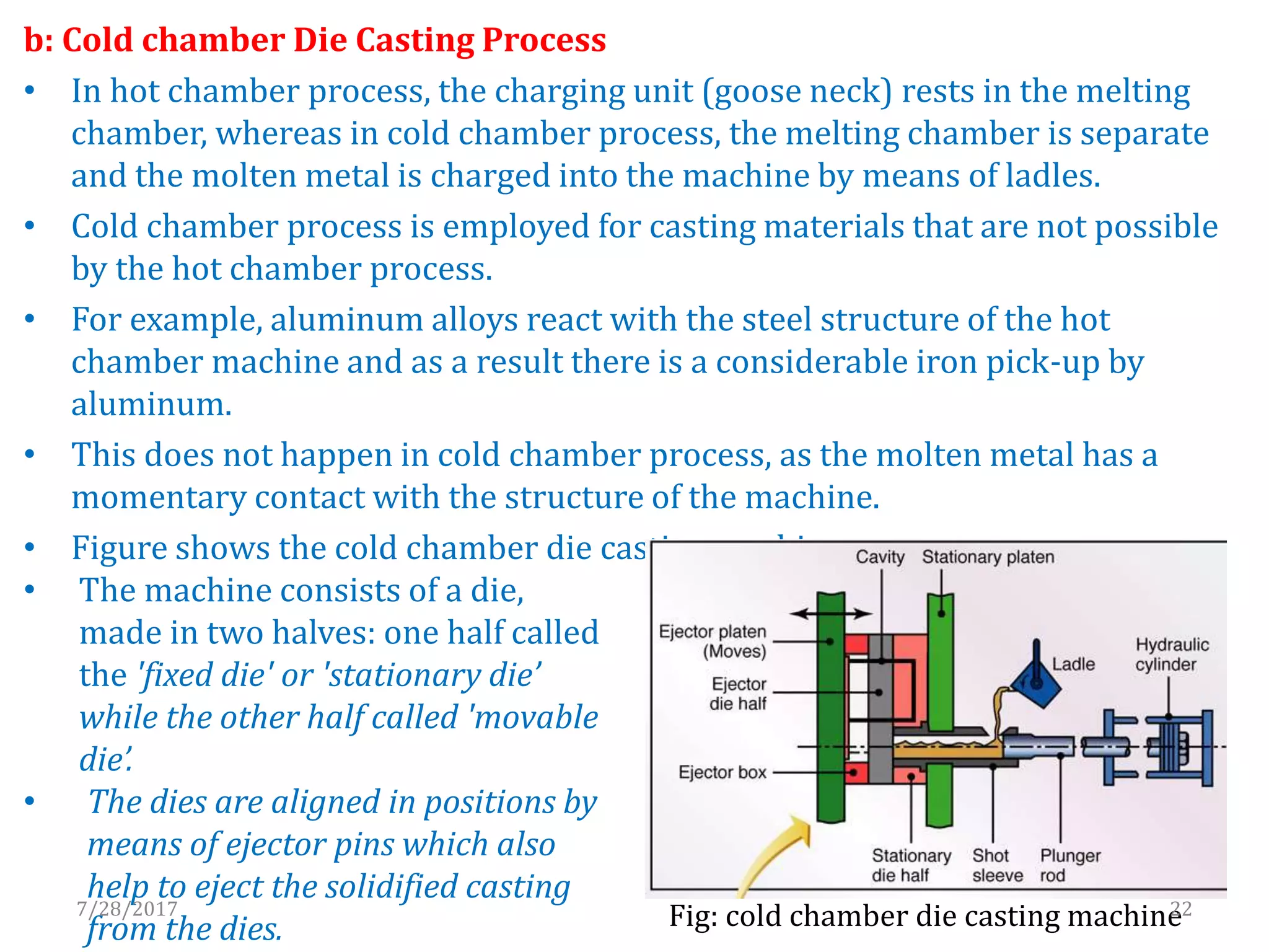 b: Cold chamber Die Casting Process
• In hot chamber process, the charging unit (goose neck) rests in the melting
chamber, whereas in cold chamber process, the melting chamber is separate
and the molten metal is charged into the machine by means of ladles.
• Cold chamber process is employed for casting materials that are not possible
by the hot chamber process.
• For example, aluminum alloys react with the steel structure of the hot
chamber machine and as a result there is a considerable iron pick-up by
aluminum.
• This does not happen in cold chamber process, as the molten metal has a
momentary contact with the structure of the machine.
• Figure shows the cold chamber die casting machine
Fig: cold chamber die casting machine
• The machine consists of a die,
made in two halves: one half called
the 'fixed die' or 'stationary die’
while the other half called 'movable
die’.
• The dies are aligned in positions by
means of ejector pins which also
help to eject the solidified casting
from the dies.
7/28/2017 22
 
