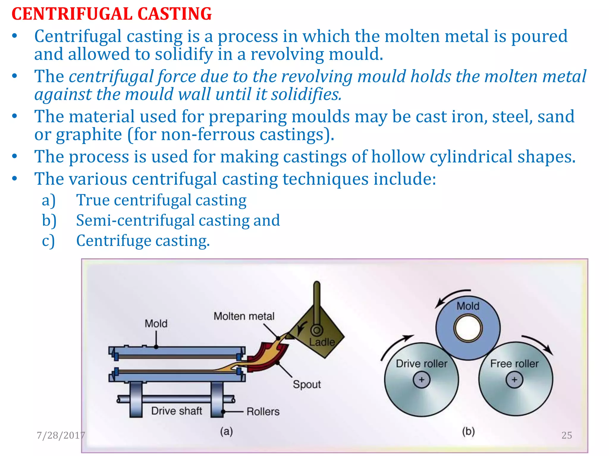CENTRIFUGAL CASTING
• Centrifugal casting is a process in which the molten metal is poured
and allowed to solidify in a revolving mould.
• The centrifugal force due to the revolving mould holds the molten metal
against the mould wall until it solidifies.
• The material used for preparing moulds may be cast iron, steel, sand
or graphite (for non-ferrous castings).
• The process is used for making castings of hollow cylindrical shapes.
• The various centrifugal casting techniques include:
a) True centrifugal casting
b) Semi-centrifugal casting and
c) Centrifuge casting.
7/28/2017 25
 