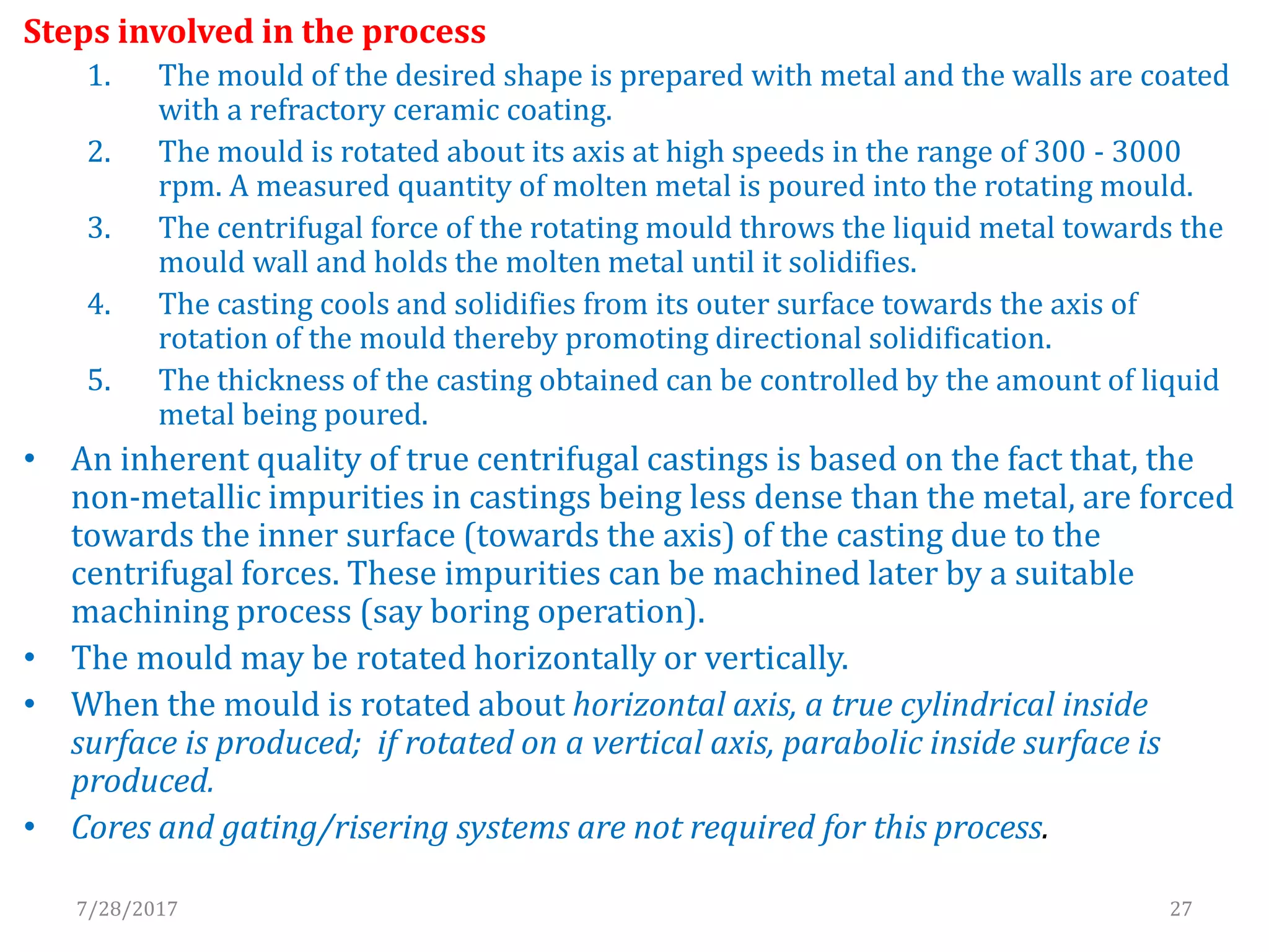 Steps involved in the process
1. The mould of the desired shape is prepared with metal and the walls are coated
with a refractory ceramic coating.
2. The mould is rotated about its axis at high speeds in the range of 300 - 3000
rpm. A measured quantity of molten metal is poured into the rotating mould.
3. The centrifugal force of the rotating mould throws the liquid metal towards the
mould wall and holds the molten metal until it solidifies.
4. The casting cools and solidifies from its outer surface towards the axis of
rotation of the mould thereby promoting directional solidification.
5. The thickness of the casting obtained can be controlled by the amount of liquid
metal being poured.
• An inherent quality of true centrifugal castings is based on the fact that, the
non-metallic impurities in castings being less dense than the metal, are forced
towards the inner surface (towards the axis) of the casting due to the
centrifugal forces. These impurities can be machined later by a suitable
machining process (say boring operation).
• The mould may be rotated horizontally or vertically.
• When the mould is rotated about horizontal axis, a true cylindrical inside
surface is produced; if rotated on a vertical axis, parabolic inside surface is
produced.
• Cores and gating/risering systems are not required for this process.
7/28/2017 27
 
