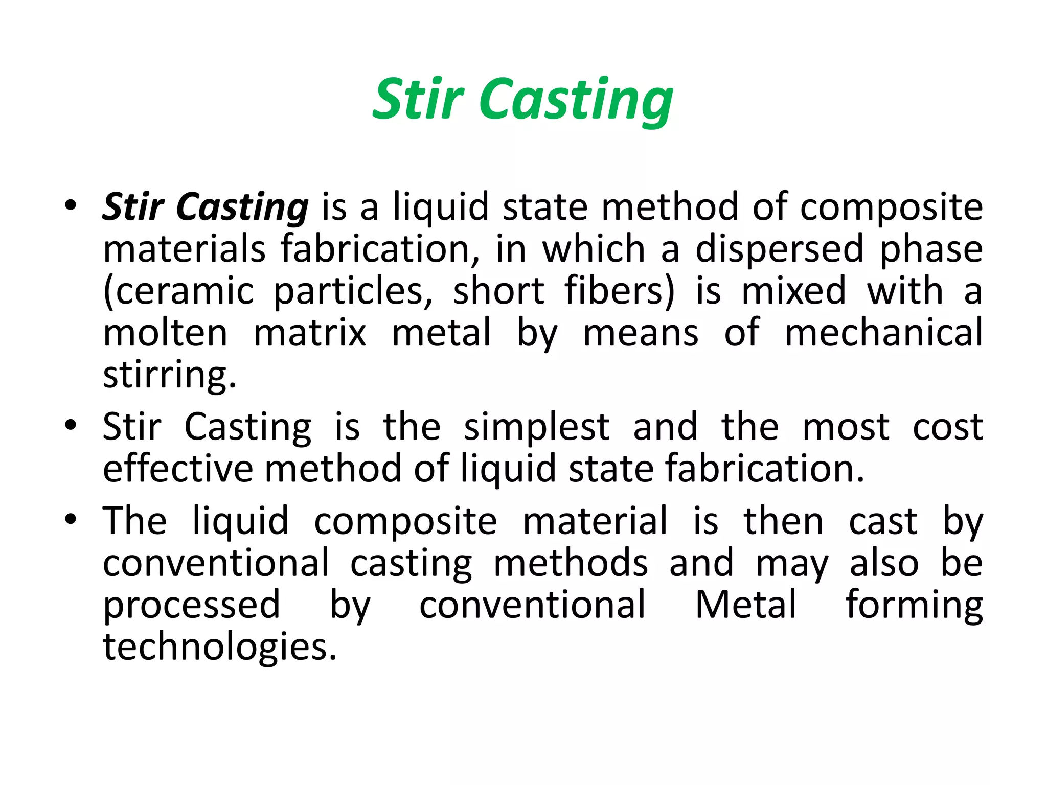 • Stir Casting is a liquid state method of composite
materials fabrication, in which a dispersed phase
(ceramic particles, short fibers) is mixed with a
molten matrix metal by means of mechanical
stirring.
• Stir Casting is the simplest and the most cost
effective method of liquid state fabrication.
• The liquid composite material is then cast by
conventional casting methods and may also be
processed by conventional Metal forming
technologies.
Stir Casting
 
