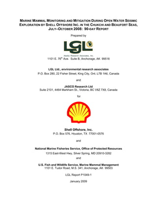 MARINE MAMMAL MONITORING AND MITIGATION DURING OPEN WATER SEISMIC
EXPLORATION BY SHELL OFFSHORE INC. IN THE CHUKCHI AND BEAUFORT SEAS,
JULY–OCTOBER 2008: 90-DAY REPORT
Prepared by
1101 E. 76th
Ave. Suite B, Anchorage, AK 99518
LGL Ltd., environmental research associates
P.O. Box 280, 22 Fisher Street, King City, Ont. L7B 1A6, Canada
and
JASCO Research Ltd
Suite 2101, 4464 Markham St., Victoria, BC V8Z 7X8, Canada
for
Shell Offshore, Inc.
P.O. Box 576, Houston, TX 77001-0576
and
National Marine Fisheries Service, Office of Protected Resources
1315 East-West Hwy, Silver Spring, MD 20910-3282
and
U.S. Fish and Wildlife Service, Marine Mammal Management
1101 E. Tudor Road, M.S. 341, Anchorage, AK 99503
LGL Report P1049-1
January 2009
 