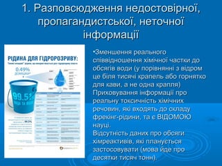 1. Разповсюдження недостовірної,1. Разповсюдження недостовірної,
пропагандистської, неточноїпропагандистської, неточної
інформаціїінформації
•Зменшення реальногоЗменшення реального
співвідношення хімічної частки доспіввідношення хімічної частки до
обсягів води (у порівнянні з відромобсягів води (у порівнянні з відром
це біля тисячі крапель або горняткоце біля тисячі крапель або горнятко
для кави, а не одна крапля)для кави, а не одна крапля)
Приховування інформації проПриховування інформації про
реальну токсичність хімічнихреальну токсичність хімічних
речовин, які входять до складуречовин, які входять до складу
фрекінг-рідини, та є ВІДОМОЮфрекінг-рідини, та є ВІДОМОЮ
науці.науці.
Відсутність даних про обсягиВідсутність даних про обсяги
хімреактивів, які плануєтьсяхімреактивів, які планується
застосовувати (мова йде прозастосовувати (мова йде про
десятки тисяч тонн).десятки тисяч тонн).
 