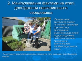 2. Маніпулювання фактами на етапі2. Маніпулювання фактами на етапі
дослідження навколишньогодослідження навколишнього
середовищасередовища
•ВикористанняВикористання
результатів аналізурезультатів аналізу
питної води для оцінкипитної води для оцінки
ґрунтових вод.ґрунтових вод.
ЗастосуванняЗастосування
ДСанПінів щодо питноїДСанПінів щодо питної
води до водоймищводи до водоймищ
рибогосподарськогорибогосподарського
призначення.призначення.
Взяття аналізівВзяття аналізів
застійної води замістьзастійної води замість
свіжої.свіжої.
•Трактування результатів аналізів як свідчення того, що вода у селі ВеселомуТрактування результатів аналізів як свідчення того, що вода у селі Веселому
негожанегожа
 