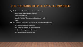 FILE AND DIRECTORY RELATED COMMANDS
1. pwd -This command prints the current working directory
pwd: Print the present working directory
Syntax: pwd [OPTION]
Example: Print ‘dir1‘ if a current working directory is dir1
$ pwd
2. ls -This command displays the list of files in the current working directory.
$ls –l Lists the files in the long format
$ls –t Lists in the order of last modification time
$ls –d Lists directory instead of contents
$ls -u Lists in order of last access time
 