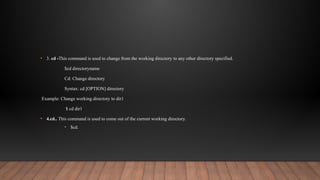 • 3. cd -This command is used to change from the working directory to any other directory specified.
$cd directoryname
Cd: Change directory
Syntax: cd [OPTION] directory
Example: Change working directory to dir1
$ cd dir1
• 4.cd.. This command is used to come out of the current working directory.
• $cd.
 