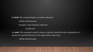 5. mkdir This command helps us to make a directory.
$mkdir directoryname
Example: Create directory called dir1
$ mkdir dir1
6. rmdir This command is used to remove a directory specified in the command line. It
requires the specified directory to be empty before removing it.
$rmdir directoryname
 