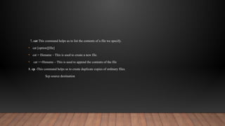 7. cat This command helps us to list the contents of a file we specify.
• cat [option][file]
• cat > filename – This is used to create a new file.
• cat >>filename – This is used to append the contents of the file
8. cp -This command helps us to create duplicate copies of ordinary files.
$cp source destination
 