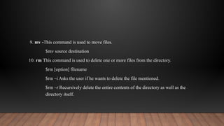 9. mv -This command is used to move files.
$mv source destination
10. rm This command is used to delete one or more files from the directory.
$rm [option] filename
$rm –i Asks the user if he wants to delete the file mentioned.
$rm –r Recursively delete the entire contents of the directory as well as the
directory itself.
 